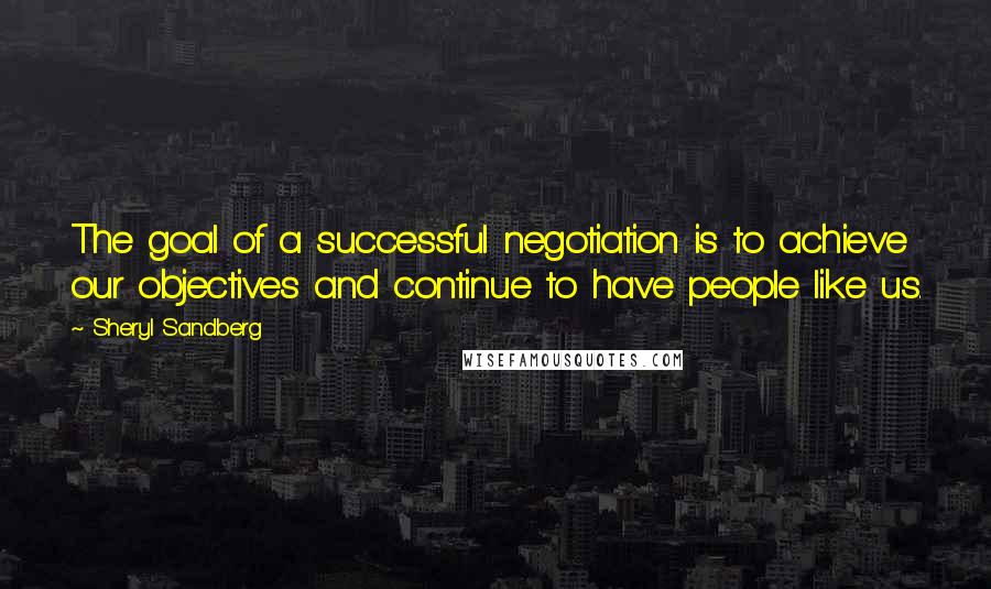Sheryl Sandberg Quotes: The goal of a successful negotiation is to achieve our objectives and continue to have people like us.