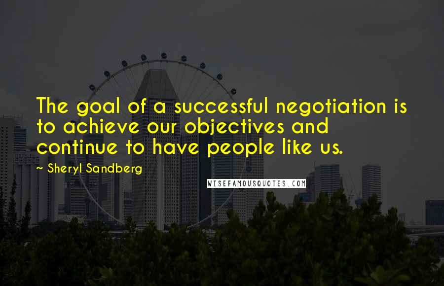 Sheryl Sandberg Quotes: The goal of a successful negotiation is to achieve our objectives and continue to have people like us.