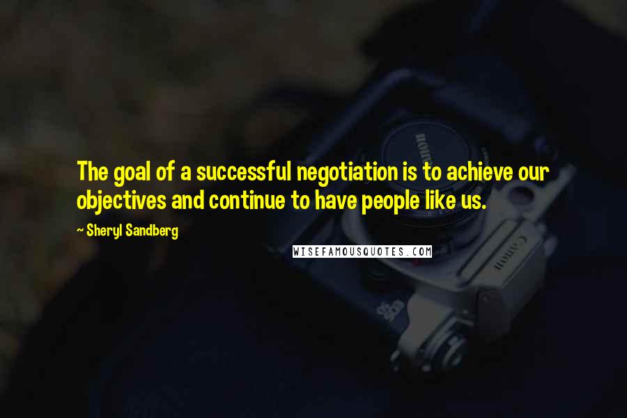 Sheryl Sandberg Quotes: The goal of a successful negotiation is to achieve our objectives and continue to have people like us.