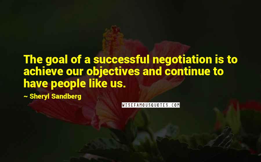 Sheryl Sandberg Quotes: The goal of a successful negotiation is to achieve our objectives and continue to have people like us.