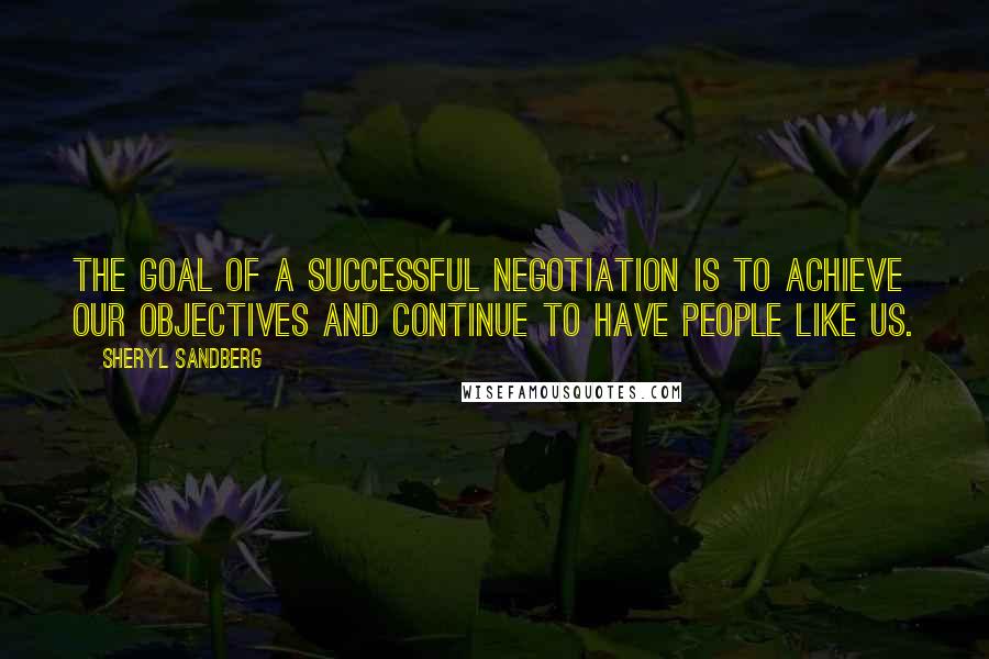 Sheryl Sandberg Quotes: The goal of a successful negotiation is to achieve our objectives and continue to have people like us.