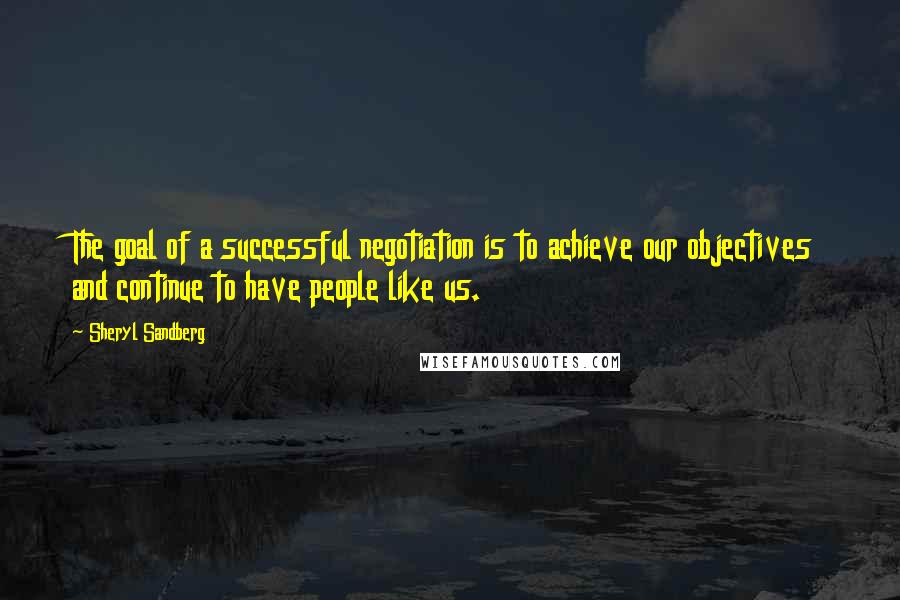 Sheryl Sandberg Quotes: The goal of a successful negotiation is to achieve our objectives and continue to have people like us.