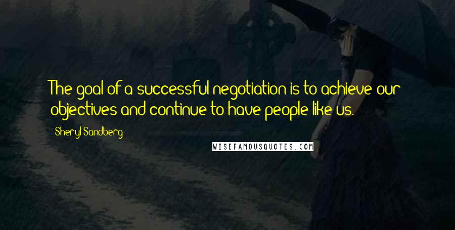 Sheryl Sandberg Quotes: The goal of a successful negotiation is to achieve our objectives and continue to have people like us.