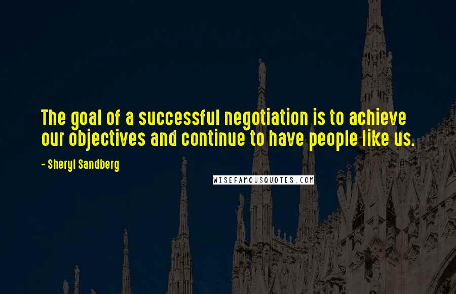 Sheryl Sandberg Quotes: The goal of a successful negotiation is to achieve our objectives and continue to have people like us.