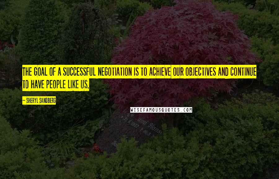 Sheryl Sandberg Quotes: The goal of a successful negotiation is to achieve our objectives and continue to have people like us.