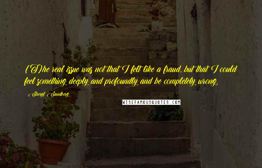 Sheryl Sandberg Quotes: [T]he real issue was not that I felt like a fraud, but that I could feel something deeply and profoundly and be completely wrong.