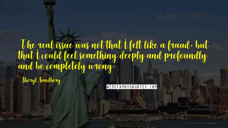 Sheryl Sandberg Quotes: [T]he real issue was not that I felt like a fraud, but that I could feel something deeply and profoundly and be completely wrong.