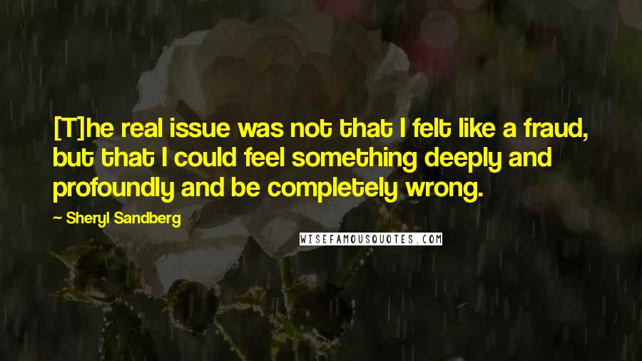 Sheryl Sandberg Quotes: [T]he real issue was not that I felt like a fraud, but that I could feel something deeply and profoundly and be completely wrong.