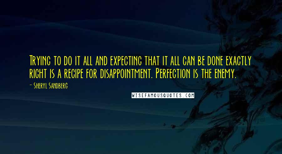 Sheryl Sandberg Quotes: Trying to do it all and expecting that it all can be done exactly right is a recipe for disappointment. Perfection is the enemy.