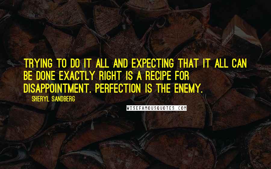 Sheryl Sandberg Quotes: Trying to do it all and expecting that it all can be done exactly right is a recipe for disappointment. Perfection is the enemy.