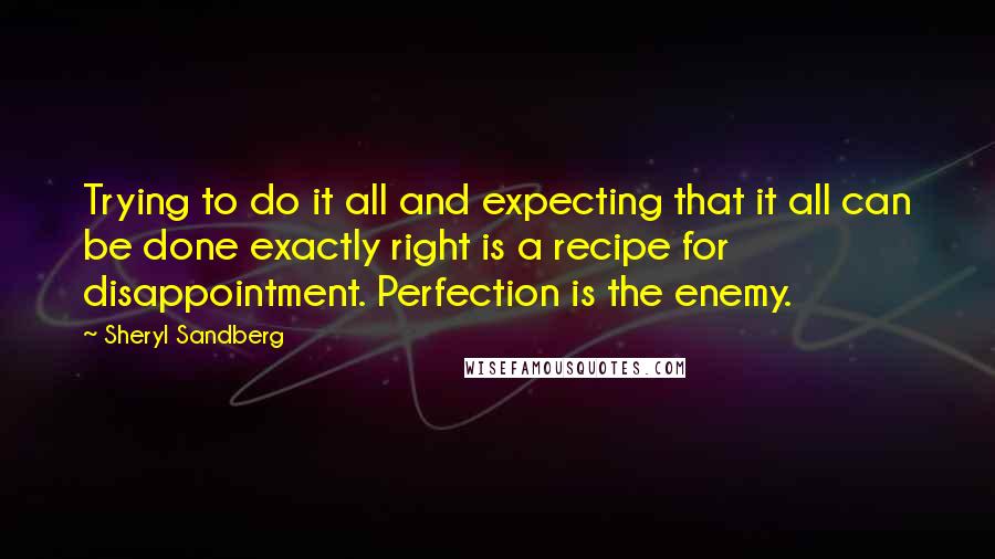 Sheryl Sandberg Quotes: Trying to do it all and expecting that it all can be done exactly right is a recipe for disappointment. Perfection is the enemy.