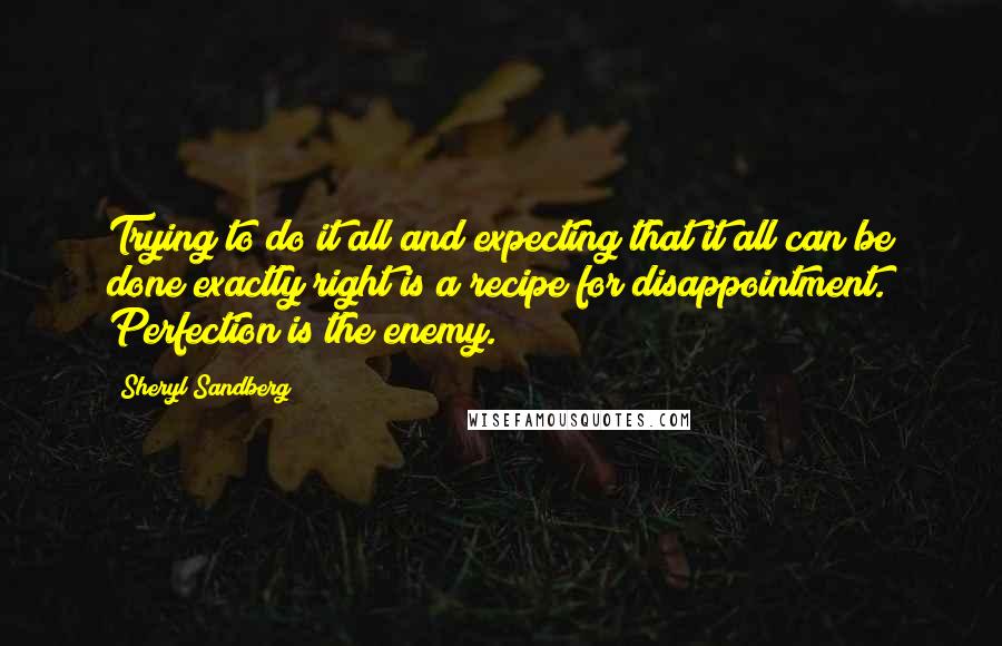 Sheryl Sandberg Quotes: Trying to do it all and expecting that it all can be done exactly right is a recipe for disappointment. Perfection is the enemy.