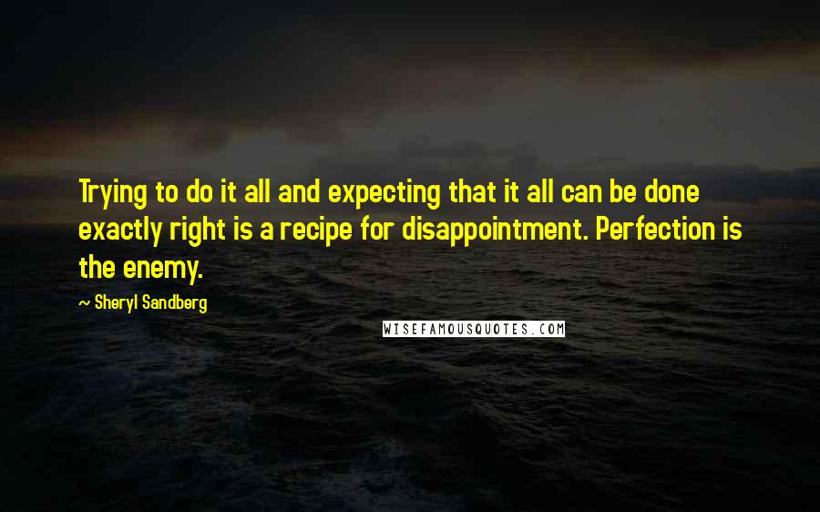 Sheryl Sandberg Quotes: Trying to do it all and expecting that it all can be done exactly right is a recipe for disappointment. Perfection is the enemy.