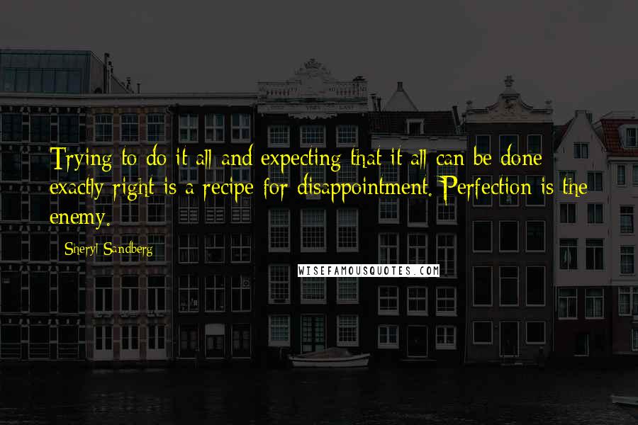 Sheryl Sandberg Quotes: Trying to do it all and expecting that it all can be done exactly right is a recipe for disappointment. Perfection is the enemy.