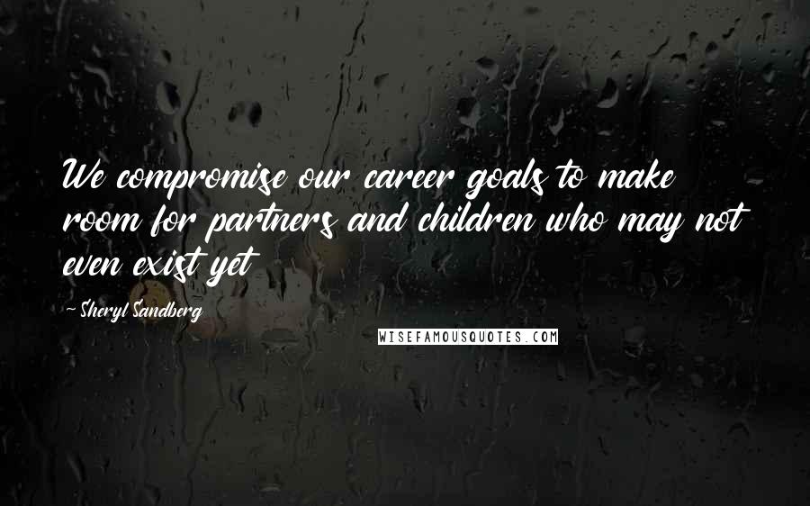 Sheryl Sandberg Quotes: We compromise our career goals to make room for partners and children who may not even exist yet