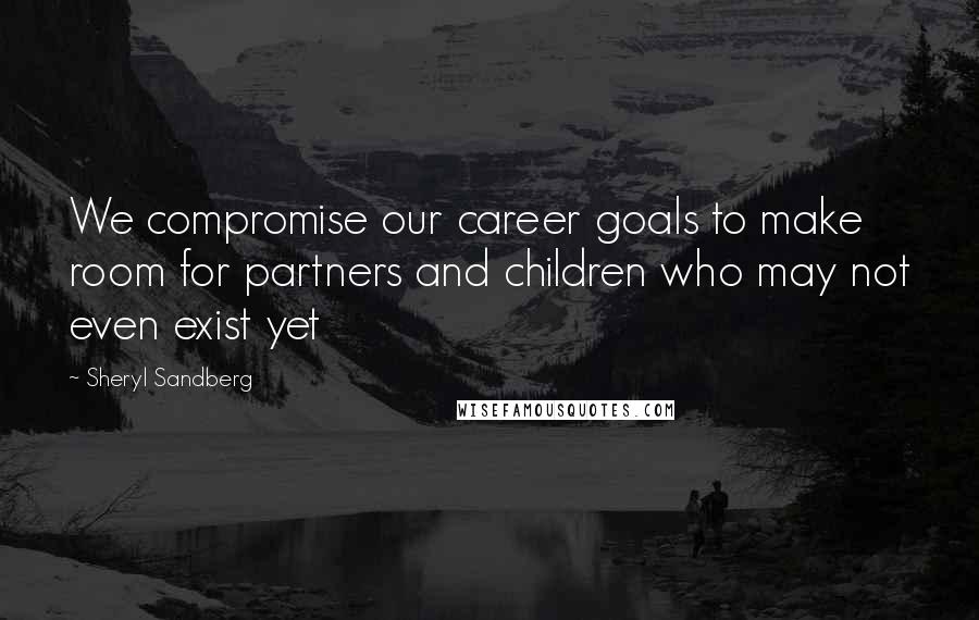 Sheryl Sandberg Quotes: We compromise our career goals to make room for partners and children who may not even exist yet