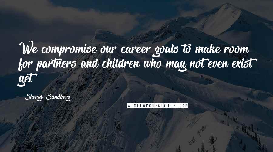 Sheryl Sandberg Quotes: We compromise our career goals to make room for partners and children who may not even exist yet