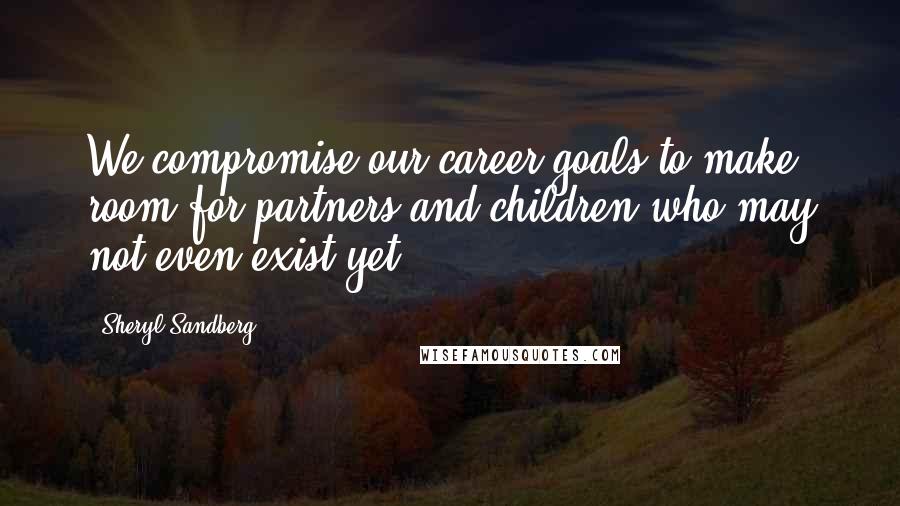 Sheryl Sandberg Quotes: We compromise our career goals to make room for partners and children who may not even exist yet