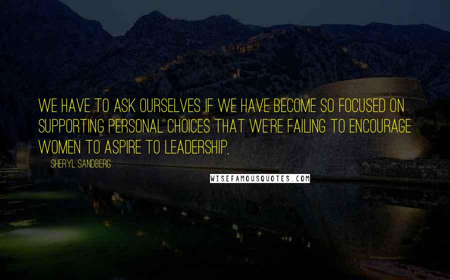 Sheryl Sandberg Quotes: We have to ask ourselves if we have become so focused on supporting personal choices that we're failing to encourage women to aspire to leadership,