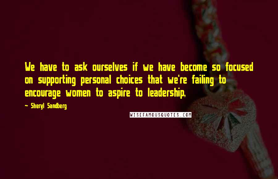 Sheryl Sandberg Quotes: We have to ask ourselves if we have become so focused on supporting personal choices that we're failing to encourage women to aspire to leadership,