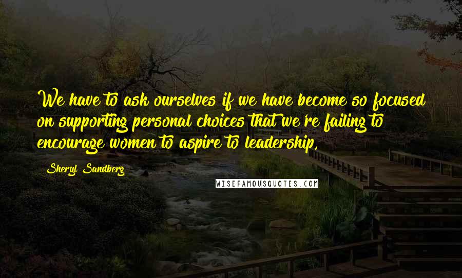 Sheryl Sandberg Quotes: We have to ask ourselves if we have become so focused on supporting personal choices that we're failing to encourage women to aspire to leadership,