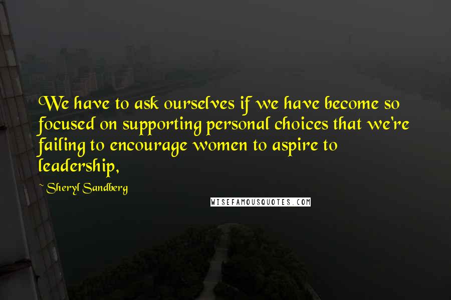 Sheryl Sandberg Quotes: We have to ask ourselves if we have become so focused on supporting personal choices that we're failing to encourage women to aspire to leadership,