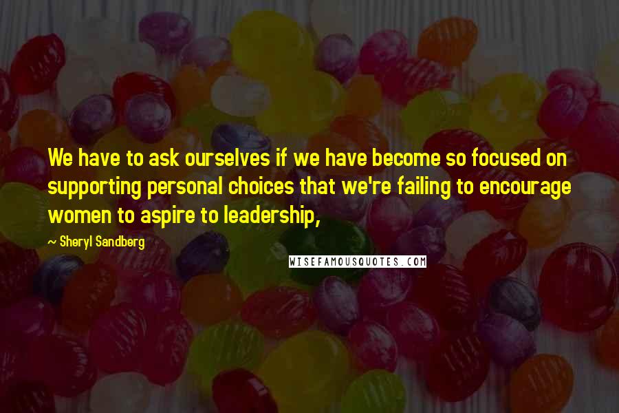 Sheryl Sandberg Quotes: We have to ask ourselves if we have become so focused on supporting personal choices that we're failing to encourage women to aspire to leadership,