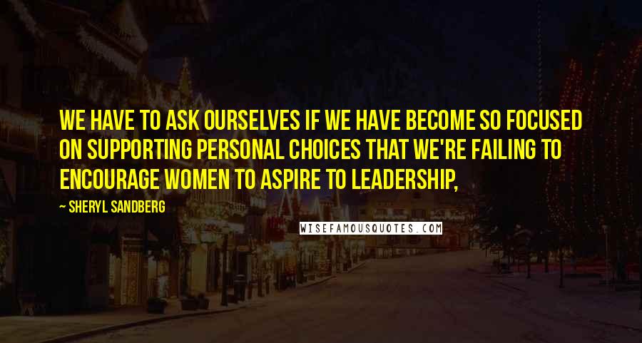 Sheryl Sandberg Quotes: We have to ask ourselves if we have become so focused on supporting personal choices that we're failing to encourage women to aspire to leadership,