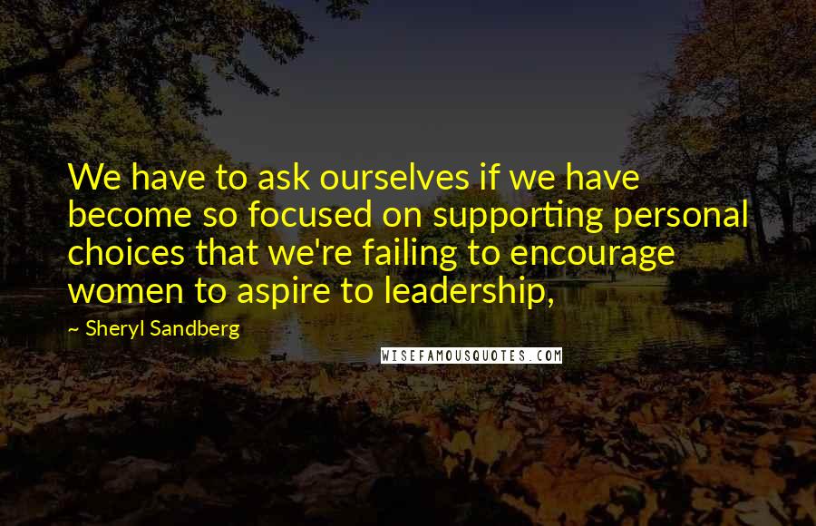 Sheryl Sandberg Quotes: We have to ask ourselves if we have become so focused on supporting personal choices that we're failing to encourage women to aspire to leadership,