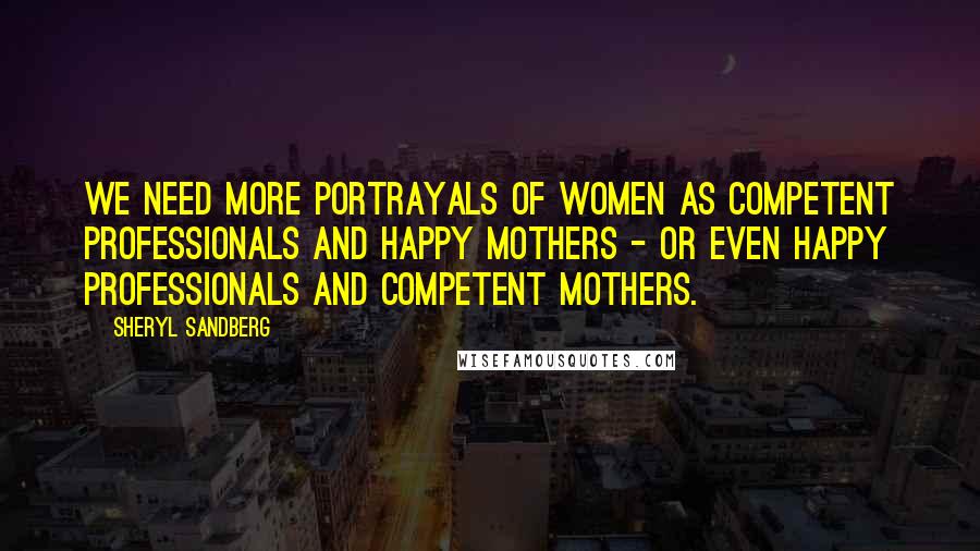 Sheryl Sandberg Quotes: We need more portrayals of women as competent professionals and happy mothers - or even happy professionals and competent mothers.