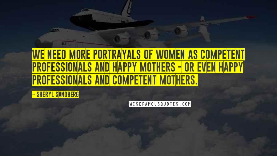 Sheryl Sandberg Quotes: We need more portrayals of women as competent professionals and happy mothers - or even happy professionals and competent mothers.