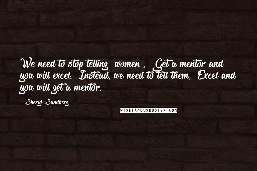 Sheryl Sandberg Quotes: We need to stop telling [women], "Get a mentor and you will excel." Instead, we need to tell them, "Excel and you will get a mentor.