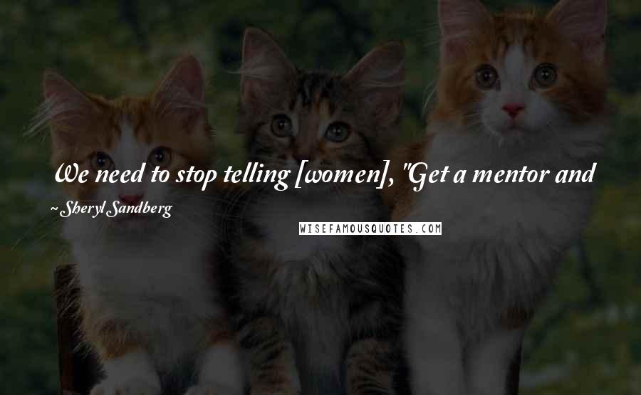 Sheryl Sandberg Quotes: We need to stop telling [women], "Get a mentor and you will excel." Instead, we need to tell them, "Excel and you will get a mentor.