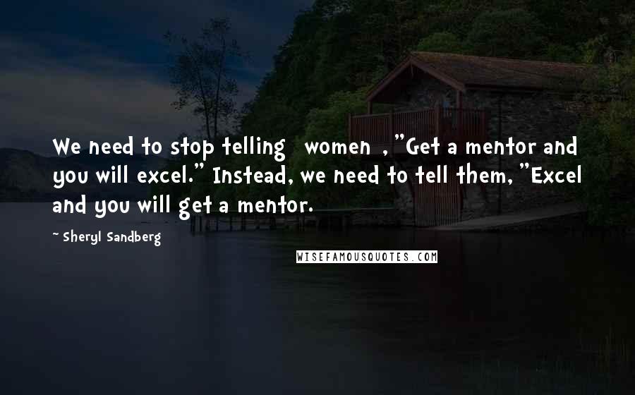 Sheryl Sandberg Quotes: We need to stop telling [women], "Get a mentor and you will excel." Instead, we need to tell them, "Excel and you will get a mentor.