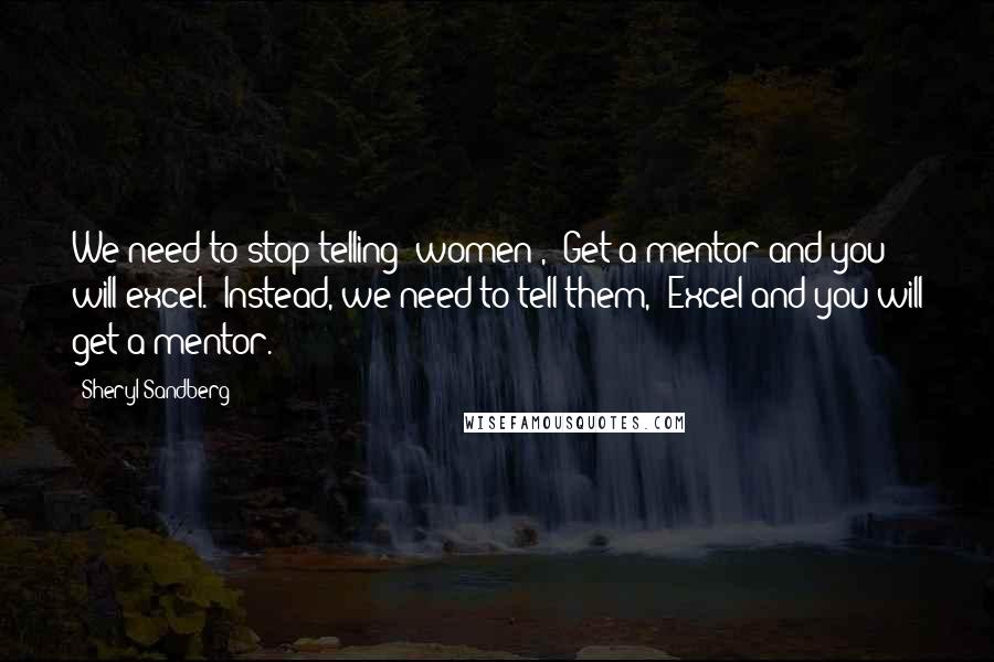 Sheryl Sandberg Quotes: We need to stop telling [women], "Get a mentor and you will excel." Instead, we need to tell them, "Excel and you will get a mentor.