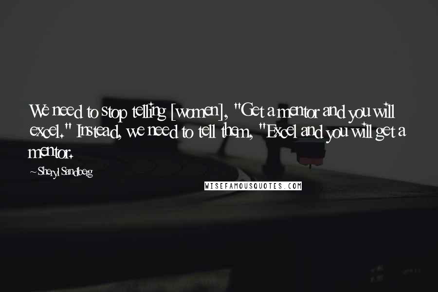 Sheryl Sandberg Quotes: We need to stop telling [women], "Get a mentor and you will excel." Instead, we need to tell them, "Excel and you will get a mentor.