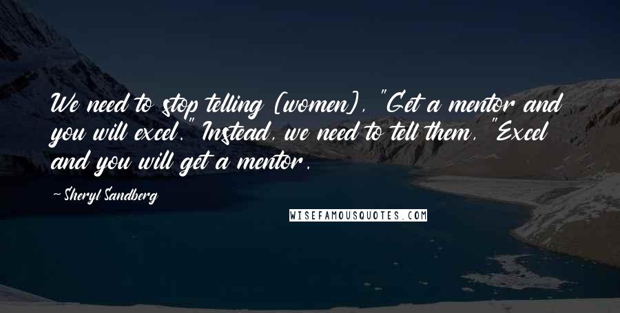 Sheryl Sandberg Quotes: We need to stop telling [women], "Get a mentor and you will excel." Instead, we need to tell them, "Excel and you will get a mentor.