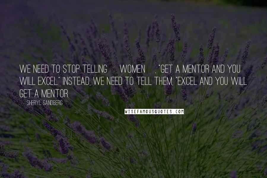 Sheryl Sandberg Quotes: We need to stop telling [women], "Get a mentor and you will excel." Instead, we need to tell them, "Excel and you will get a mentor.