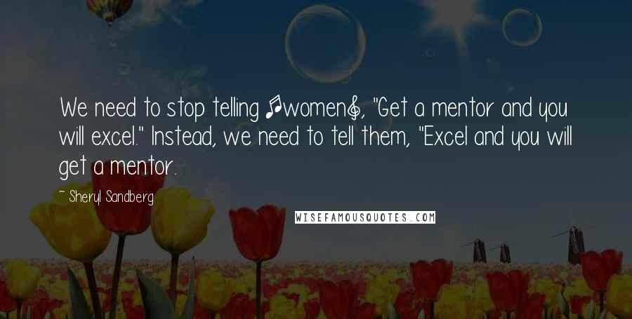 Sheryl Sandberg Quotes: We need to stop telling [women], "Get a mentor and you will excel." Instead, we need to tell them, "Excel and you will get a mentor.