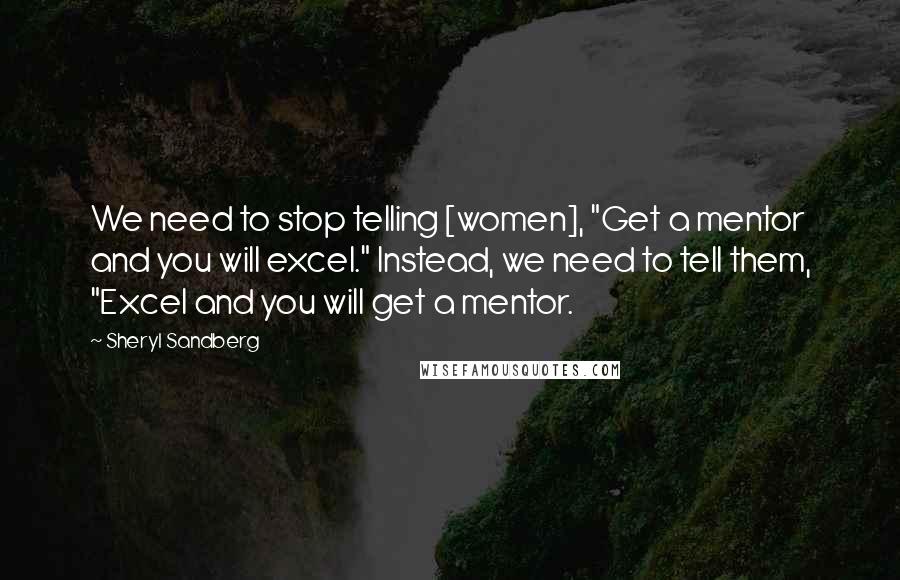 Sheryl Sandberg Quotes: We need to stop telling [women], "Get a mentor and you will excel." Instead, we need to tell them, "Excel and you will get a mentor.