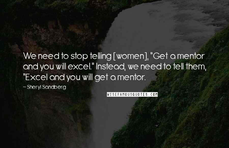 Sheryl Sandberg Quotes: We need to stop telling [women], "Get a mentor and you will excel." Instead, we need to tell them, "Excel and you will get a mentor.