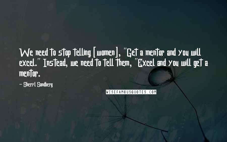 Sheryl Sandberg Quotes: We need to stop telling [women], "Get a mentor and you will excel." Instead, we need to tell them, "Excel and you will get a mentor.