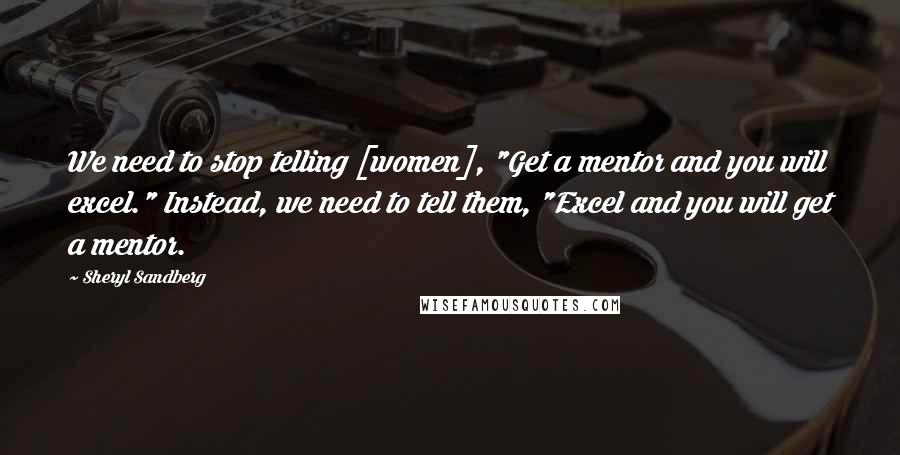 Sheryl Sandberg Quotes: We need to stop telling [women], "Get a mentor and you will excel." Instead, we need to tell them, "Excel and you will get a mentor.