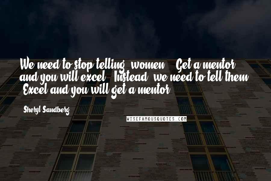 Sheryl Sandberg Quotes: We need to stop telling [women], "Get a mentor and you will excel." Instead, we need to tell them, "Excel and you will get a mentor.