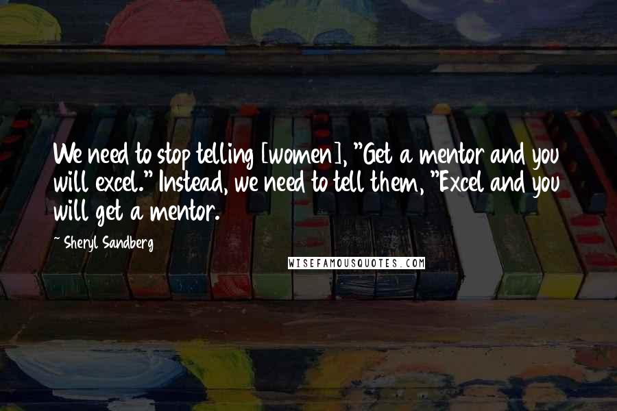 Sheryl Sandberg Quotes: We need to stop telling [women], "Get a mentor and you will excel." Instead, we need to tell them, "Excel and you will get a mentor.