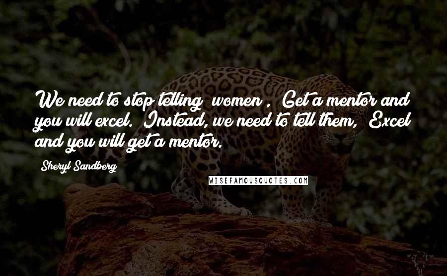 Sheryl Sandberg Quotes: We need to stop telling [women], "Get a mentor and you will excel." Instead, we need to tell them, "Excel and you will get a mentor.