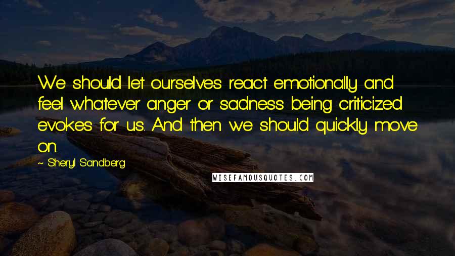 Sheryl Sandberg Quotes: We should let ourselves react emotionally and feel whatever anger or sadness being criticized evokes for us. And then we should quickly move on.