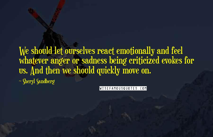 Sheryl Sandberg Quotes: We should let ourselves react emotionally and feel whatever anger or sadness being criticized evokes for us. And then we should quickly move on.