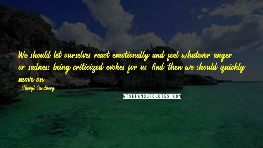 Sheryl Sandberg Quotes: We should let ourselves react emotionally and feel whatever anger or sadness being criticized evokes for us. And then we should quickly move on.