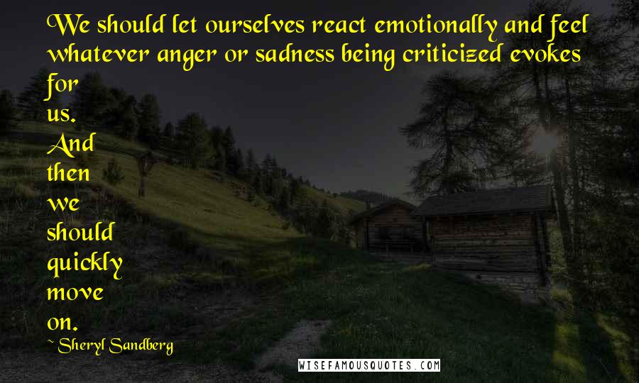 Sheryl Sandberg Quotes: We should let ourselves react emotionally and feel whatever anger or sadness being criticized evokes for us. And then we should quickly move on.